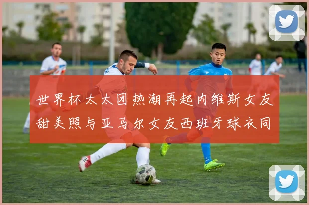 世界杯太太团热潮再起内维斯女友甜美照与亚马尔女友西班牙球衣同框秀