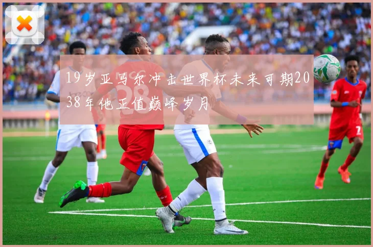 19岁亚马尔冲击世界杯未来可期2038年他正值巅峰岁月