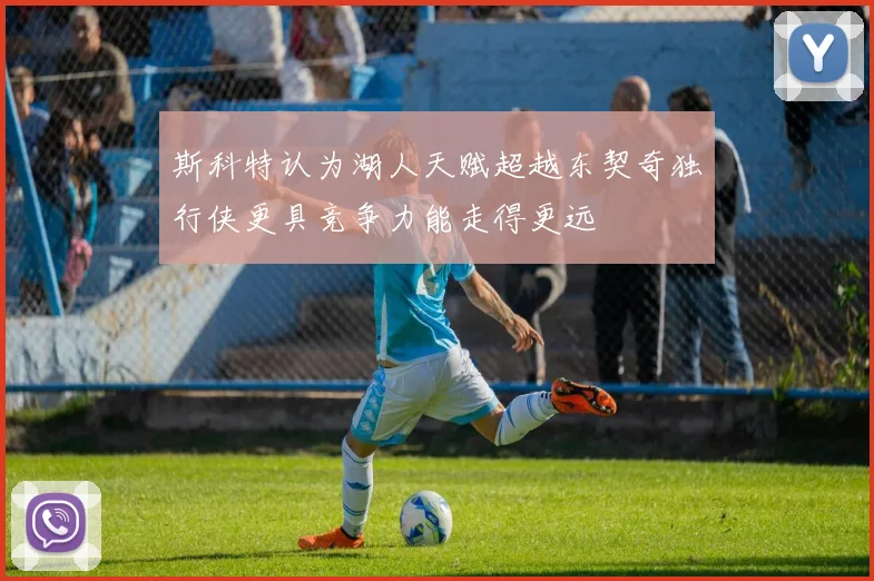 斯科特认为湖人天赋超越东契奇独行侠更具竞争力能走得更远