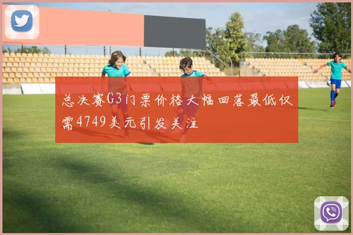 总决赛G3门票价格大幅回落最低仅需4749美元引发关注