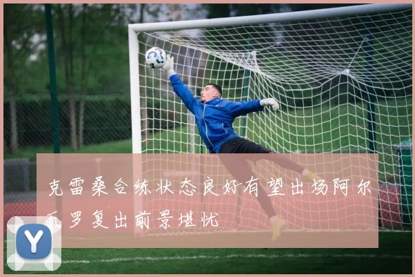 克雷桑合练状态良好有望出场阿尔瓦罗复出前景堪忧