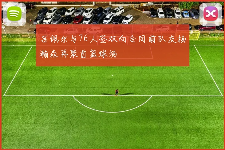 吕佩尔与76人签双向合同前队友杨瀚森再聚首篮球场