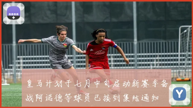 皇马计划于七月中旬启动新赛季备战阿诺德等球员已接到集结通知